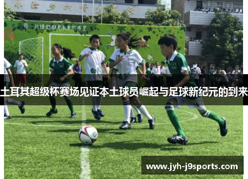 土耳其超级杯赛场见证本土球员崛起与足球新纪元的到来