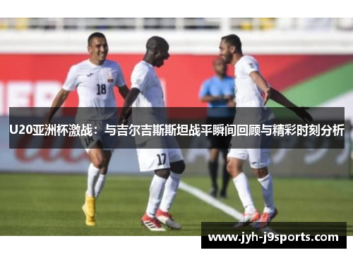 U20亚洲杯激战：与吉尔吉斯斯坦战平瞬间回顾与精彩时刻分析