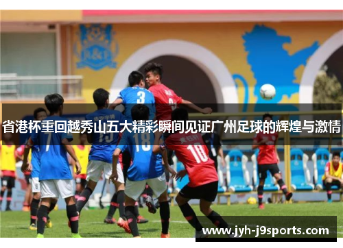 省港杯重回越秀山五大精彩瞬间见证广州足球的辉煌与激情
