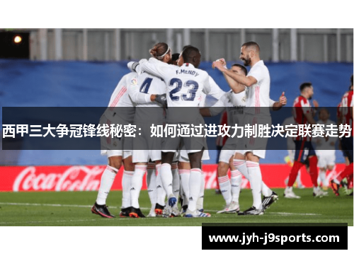 西甲三大争冠锋线秘密：如何通过进攻力制胜决定联赛走势